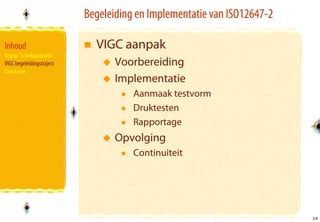 Begeleiding en Implementatie van ISO12647-2

Inhoud                       VIGC aanpak
Begrip “Standaardisatie”
VIGC begeleidingstraject          Voorbereiding
Conclusies
                                  Implementatie
                                      Aanmaak testvorm
                                      Druktesten
                                      Rapportage
                                  Opvolging
                                      Continuiteit




                                                                         19
                                                                         19
 