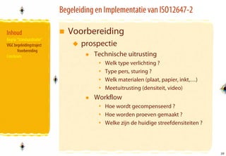 Begeleiding en Implementatie van ISO12647-2

Inhoud
  Inhoud                       Voorbereiding
Standaardisatie
  Begrip “Standaardisatie”
Basiselementen
  VIGC begeleidingstraject          prospectie
       Instituut
          Voorbereiding
       Parameters
  Conclusies                            Technische uitrusting
       Meten                               Welk type verlichting ?
VIGC begeleidingstraject
Conclusies                                 Type pers, sturing ?
                                           Welk materialen (plaat, papier, inkt,…)
                                           Meetuitrusting (densiteit, video)
                                        Workflow
                                           Hoe wordt gecompenseerd ?
                                           Hoe worden proeven gemaakt ?
                                           Welke zijn de huidige streefdensiteiten ?




                                                                                       20
                                                                                       20
 