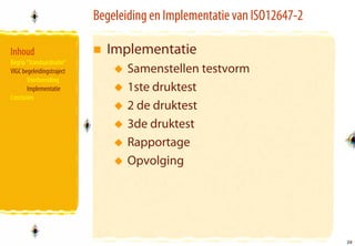 Begeleiding en Implementatie van ISO12647-2

Inhoud                       Implementatie
Begrip “Standaardisatie”
VIGC begeleidingstraject          Samenstellen testvorm
       Voorbereiding
       Implementatie              1ste druktest
Conclusies
                                  2 de druktest
                                  3de druktest
                                  Rapportage
                                  Opvolging




                                                                         26
                                                                         26
 