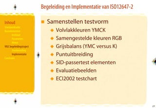 Begeleiding en Implementatie van ISO12647-2

Inhoud                       Samenstellen testvorm
Standaardisatie
Basiselementen                    Volvlakkleuren YMCK
       Instituut
       Parameters                 Samengestelde kleuren RGB
       Meten
VIGC begeleidingstraject          Grijsbalans (YMC versus K)
       Voorbereiding
       Implementatie              Puntuitbreiding
Conclusies
                                  SID-passertest elementen
                                  Evaluatiebeelden
                                  ECI2002 testchart



                                                                         27
                                                                         27
 