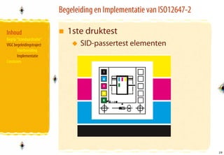 Begeleiding en Implementatie van ISO12647-2

Inhoud                       1ste druktest
Begrip “Standaardisatie”
VIGC begeleidingstraject          SID-passertest elementen
       Voorbereiding
       Implementatie
Conclusies




                                                                         29
                                                                         29
 