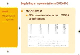 Begeleiding en Implementatie van ISO12647-2

Inhoud                       1ste druktest
Begrip “Standaardisatie”
VIGC begeleidingstraject          SID-passertest elementen: FOGRA
       Voorbereiding
       Implementatie              specifications
Conclusies




                                                                         31
                                                                         31
 