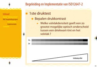 Begeleiding en Implementatie van ISO12647-2

Inhoud                       1ste druktest
Begrip “Standaardisatie”
VIGC begeleidingstraject          Bepalen drukkontrast
       Voorbereiding
       Implementatie                  Welke volvlakdensiteit geeft een zo
Conclusies                            grootst mogelijke optisch onderscheid
                                      tussen een driekwart-tint en het
                                      volvlak ?




                                                                              33
                                                                              33
 
