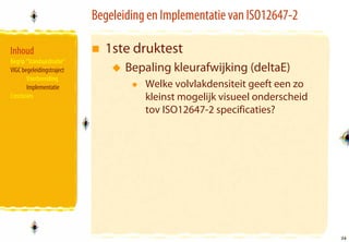 Begeleiding en Implementatie van ISO12647-2

Inhoud                       1ste druktest
Begrip “Standaardisatie”
VIGC begeleidingstraject          Bepaling kleurafwijking (deltaE)
       Voorbereiding
       Implementatie                  Welke volvlakdensiteit geeft een zo
Conclusies                            kleinst mogelijk visueel onderscheid
                                      tov ISO12647-2 specificaties?




                                                                             34
                                                                             34
 