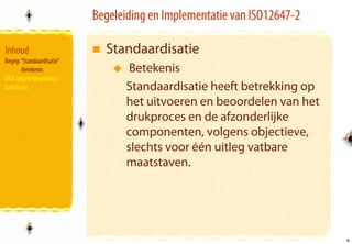 Begeleiding en Implementatie van ISO12647-2

Inhoud                       Standaardisatie
Begrip “Standaardisatie”
       Betekenis                   Betekenis
VIGC begeleidingstraject
Conclusies                        Standaardisatie heeft betrekking op
                                  het uitvoeren en beoordelen van het
                                  drukproces en de afzonderlijke
                                  componenten, volgens objectieve,
                                  slechts voor één uitleg vatbare
                                  maatstaven.




                                                                         4
                                                                         4
 