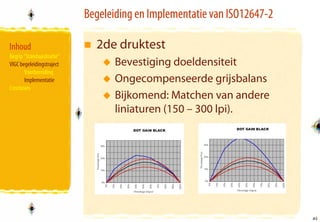 Begeleiding en Implementatie van ISO12647-2

Inhoud                       2de druktest
Begrip “Standaardisatie”
VIGC begeleidingstraject          Bevestiging doeldensiteit
       Voorbereiding
       Implementatie              Ongecompenseerde grijsbalans
Conclusies
                                  Bijkomend: Matchen van andere
                                  liniaturen (150 – 300 lpi).




                                                                         41
                                                                         41
 