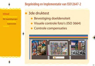 Begeleiding en Implementatie van ISO12647-2

Inhoud                       3de druktest
Begrip “Standaardisatie”
VIGC begeleidingstraject          Bevestiging doeldensiteit
       Voorbereiding
       Implementatie              Visuele controle foto’s (ISO 3664)
Conclusies
                                  Controle compensaties




                                                                         42
                                                                         42
 