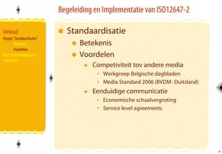 Begeleiding en Implementatie van ISO12647-2

Inhoud                       Standaardisatie
Begrip “Standaardisatie”
       Betekenis                  Betekenis
       Voordelen
VIGC begeleidingstraject          Voordelen
Conclusies
                                      Competiviteit tov andere media
                                         Werkgroep Belgische dagbladen
                                         Media Standard 2006 (BVDM- Duitsland)
                                      Eenduidige communicatie
                                         Economische schaalvergroting
                                         Service level agreements




                                                                                 5
                                                                                 5
 