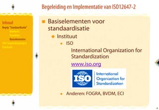 Begeleiding en Implementatie van ISO12647-2

Inhoud                       Basiselementen voor
Begrip “Standaardisatie”
       Betekenis
                             standaardisatie
       Voordelen
       Basiselementen
                                  Instituut
VIGC begeleidingstraject              ISO
Conclusies
                                        International Organization for
                                        Standardization
                                        www.iso.org




                                      Anderen: FOGRA, BVDM, ECI

                                                                         8
                                                                         8
 