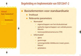 Begeleiding en Implementatie van ISO12647-2

Inhoud                       Basiselementen voor standaardisatie
Begrip “Standaardisatie”
       Betekenis
                                  Instituut
       Voordelen                  Relevante parameters
       Basiselementen
VIGC begeleidingstraject              Normatief
Conclusies                                eigenschappen van het druksubstraat
                                          optische eigenschappen van volvlak proces-
                                          kleuren
                                          toonwaardetoenamecurve (TVI)
                                      Informatief
                                          glans
                                          grammage
                                          samengestelde inktkleuren (rood, groen,
                                          blauw)
                                          grijsbalans


                                                                                       9
                                                                                       9
 