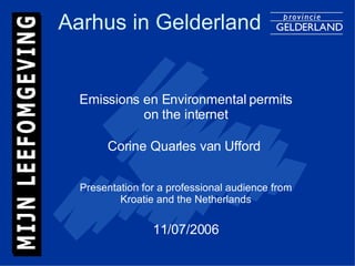 Aarhus in Gelderland Emissions en Environmental permits on the internet Corine Quarles van Ufford  Presentation for a professional audience from Kroatie and the Netherlands 11/07/2006 