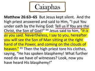 Matthew 26:63–65 But Jesus kept silent. And the
high priest answered and said to Him, “I put You
under oath by the living God: Tell us if You are the
Christ, the Son of God!” 64 Jesus said to him, “It is
as you said. Nevertheless, I say to you, hereafter
you will see the Son of Man sitting at the right
hand of the Power, and coming on the clouds of
heaven.” 65 Then the high priest tore his clothes,
saying, “He has spoken blasphemy! What further
need do we have of witnesses? Look, now you
have heard His blasphemy!”
Caiaphas
 