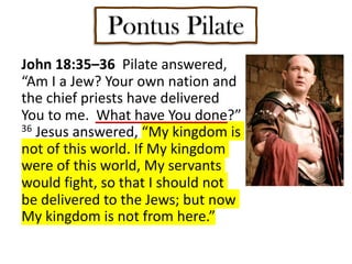 Pontus Pilate
John 18:35–36 Pilate answered,
“Am I a Jew? Your own nation and
the chief priests have delivered
You to me. What have You done?”
36 Jesus answered, “My kingdom is
not of this world. If My kingdom
were of this world, My servants
would fight, so that I should not
be delivered to the Jews; but now
My kingdom is not from here.”
 