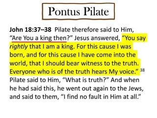 Pontus Pilate
John 18:37–38 Pilate therefore said to Him,
“Are You a king then?” Jesus answered, “You say
rightly that I am a king. For this cause I was
born, and for this cause I have come into the
world, that I should bear witness to the truth.
Everyone who is of the truth hears My voice.” 38
Pilate said to Him, “What is truth?” And when
he had said this, he went out again to the Jews,
and said to them, “I find no fault in Him at all.”
 