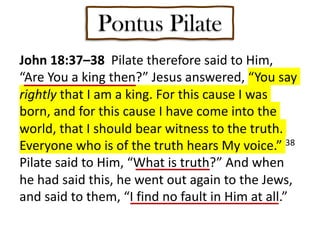 Pontus Pilate
John 18:37–38 Pilate therefore said to Him,
“Are You a king then?” Jesus answered, “You say
rightly that I am a king. For this cause I was
born, and for this cause I have come into the
world, that I should bear witness to the truth.
Everyone who is of the truth hears My voice.” 38
Pilate said to Him, “What is truth?” And when
he had said this, he went out again to the Jews,
and said to them, “I find no fault in Him at all.”
 