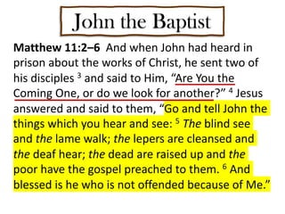 John the Baptist
Matthew 11:2–6 And when John had heard in
prison about the works of Christ, he sent two of
his disciples 3 and said to Him, “Are You the
Coming One, or do we look for another?” 4 Jesus
answered and said to them, “Go and tell John the
things which you hear and see: 5 The blind see
and the lame walk; the lepers are cleansed and
the deaf hear; the dead are raised up and the
poor have the gospel preached to them. 6 And
blessed is he who is not offended because of Me.”
 