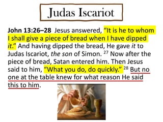 Judas Iscariot
John 13:26–28 Jesus answered, “It is he to whom
I shall give a piece of bread when I have dipped
it.” And having dipped the bread, He gave it to
Judas Iscariot, the son of Simon. 27 Now after the
piece of bread, Satan entered him. Then Jesus
said to him, “What you do, do quickly.” 28 But no
one at the table knew for what reason He said
this to him.
 