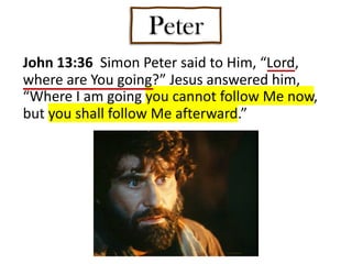 Peter
John 13:36 Simon Peter said to Him, “Lord,
where are You going?” Jesus answered him,
“Where I am going you cannot follow Me now,
but you shall follow Me afterward.”
 
