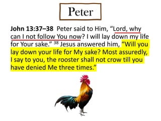 Peter
John 13:37–38 Peter said to Him, “Lord, why
can I not follow You now? I will lay down my life
for Your sake.” 38 Jesus answered him, “Will you
lay down your life for My sake? Most assuredly,
I say to you, the rooster shall not crow till you
have denied Me three times.”
 