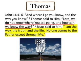 Thomas
John 14:4–6 “And where I go you know, and the
way you know.” 5 Thomas said to Him, “Lord, we
do not know where You are going, and how can
we know the way?” 6 Jesus said to him, “I am the
way, the truth, and the life. No one comes to the
Father except through Me.”
 