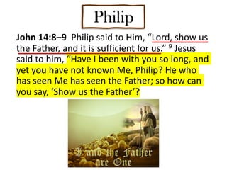Philip
John 14:8–9 Philip said to Him, “Lord, show us
the Father, and it is sufficient for us.” 9 Jesus
said to him, “Have I been with you so long, and
yet you have not known Me, Philip? He who
has seen Me has seen the Father; so how can
you say, ‘Show us the Father’?
 