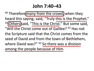 John 7:40–43
40 Therefore many from the crowd, when they
heard this saying, said, “Truly this is the Prophet.”
41 Others said, “This is the Christ.” But some said,
“Will the Christ come out of Galilee? 42 Has not
the Scripture said that the Christ comes from the
seed of David and from the town of Bethlehem,
where David was?” 43 So there was a division
among the people because of Him.
 