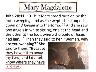 Mary Magdalene
John 20:11–13 But Mary stood outside by the
tomb weeping, and as she wept, she stooped
down and looked into the tomb. 12 And she saw
two angels in white sitting, one at the head and
the other at the feet, where the body of Jesus
had lain. 13 Then they said to her, “Woman, why
are you weeping?” She
said to them, “Because
they have taken away
my Lord, and I do not
know where they have
laid Him.”
 
