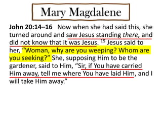 Mary Magdalene
John 20:14–16 Now when she had said this, she
turned around and saw Jesus standing there, and
did not know that it was Jesus. 15 Jesus said to
her, “Woman, why are you weeping? Whom are
you seeking?” She, supposing Him to be the
gardener, said to Him, “Sir, if You have carried
Him away, tell me where You have laid Him, and I
will take Him away.”
 