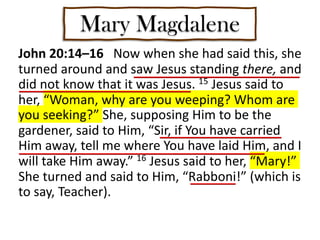 Mary Magdalene
John 20:14–16 Now when she had said this, she
turned around and saw Jesus standing there, and
did not know that it was Jesus. 15 Jesus said to
her, “Woman, why are you weeping? Whom are
you seeking?” She, supposing Him to be the
gardener, said to Him, “Sir, if You have carried
Him away, tell me where You have laid Him, and I
will take Him away.” 16 Jesus said to her, “Mary!”
She turned and said to Him, “Rabboni!” (which is
to say, Teacher).
 
