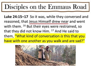 Disciples on the Emmaus Road
Luke 24:15–17 So it was, while they conversed and
reasoned, that Jesus Himself drew near and went
with them. 16 But their eyes were restrained, so
that they did not know Him. 17 And He said to
them, “What kind of conversation is this that you
have with one another as you walk and are sad?”
 