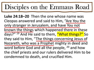 Disciples on the Emmaus Road
Luke 24:18–20 Then the one whose name was
Cleopas answered and said to Him, “Are You the
only stranger in Jerusalem, and have You not
known the things which happened there in these
days?” 19 And He said to them, “What things?” So
they said to Him, “The things concerning Jesus of
Nazareth, who was a Prophet mighty in deed and
word before God and all the people, 20 and how
the chief priests and our rulers delivered Him to be
condemned to death, and crucified Him.
 