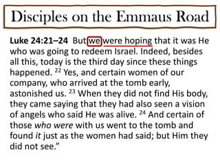 Disciples on the Emmaus Road
Luke 24:21–24 But we were hoping that it was He
who was going to redeem Israel. Indeed, besides
all this, today is the third day since these things
happened. 22 Yes, and certain women of our
company, who arrived at the tomb early,
astonished us. 23 When they did not find His body,
they came saying that they had also seen a vision
of angels who said He was alive. 24 And certain of
those who were with us went to the tomb and
found it just as the women had said; but Him they
did not see.”
 