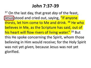 John 7:37-39
37 On the last day, that great day of the feast,
Jesus stood and cried out, saying, “If anyone
thirsts, let him come to Me and drink. 38 He who
believes in Me, as the Scripture has said, out of
his heart will flow rivers of living water.” 39 But
this He spoke concerning the Spirit, whom those
believing in Him would receive; for the Holy Spirit
was not yet given, because Jesus was not yet
glorified.
 
