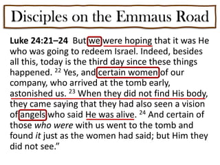 Disciples on the Emmaus Road
Luke 24:21–24 But we were hoping that it was He
who was going to redeem Israel. Indeed, besides
all this, today is the third day since these things
happened. 22 Yes, and certain women of our
company, who arrived at the tomb early,
astonished us. 23 When they did not find His body,
they came saying that they had also seen a vision
of angels who said He was alive. 24 And certain of
those who were with us went to the tomb and
found it just as the women had said; but Him they
did not see.”
 