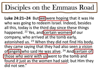 Disciples on the Emmaus Road
Luke 24:21–24 But we were hoping that it was He
who was going to redeem Israel. Indeed, besides
all this, today is the third day since these things
happened. 22 Yes, and certain women of our
company, who arrived at the tomb early,
astonished us. 23 When they did not find His body,
they came saying that they had also seen a vision
of angels who said He was alive. 24 And certain of
those who were with us went to the tomb and
found it just as the women had said; but Him they
did not see.”
 