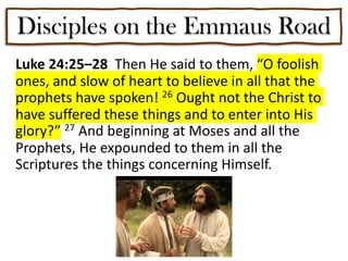 Disciples on the Emmaus Road
Luke 24:25–28 Then He said to them, “O foolish
ones, and slow of heart to believe in all that the
prophets have spoken! 26 Ought not the Christ to
have suffered these things and to enter into His
glory?” 27 And beginning at Moses and all the
Prophets, He expounded to them in all the
Scriptures the things concerning Himself.
 