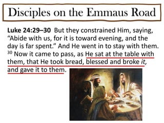 Disciples on the Emmaus Road
Luke 24:29–30 But they constrained Him, saying,
“Abide with us, for it is toward evening, and the
day is far spent.” And He went in to stay with them.
30 Now it came to pass, as He sat at the table with
them, that He took bread, blessed and broke it,
and gave it to them.
 