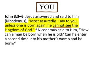 John 3:3–6 Jesus answered and said to him
(Nicodemus), “Most assuredly, I say to you,
unless one is born again, he cannot see the
kingdom of God.” 4 Nicodemus said to Him, “How
can a man be born when he is old? Can he enter
a second time into his mother’s womb and be
born?”
YOU
 