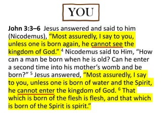 John 3:3–6 Jesus answered and said to him
(Nicodemus), “Most assuredly, I say to you,
unless one is born again, he cannot see the
kingdom of God.” 4 Nicodemus said to Him, “How
can a man be born when he is old? Can he enter
a second time into his mother’s womb and be
born?” 5 Jesus answered, “Most assuredly, I say
to you, unless one is born of water and the Spirit,
he cannot enter the kingdom of God. 6 That
which is born of the flesh is flesh, and that which
is born of the Spirit is spirit.”
YOU
 