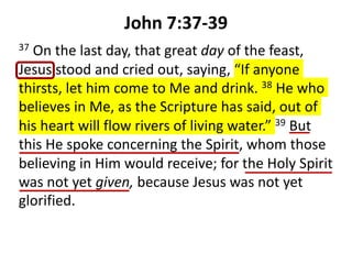 John 7:37-39
37 On the last day, that great day of the feast,
Jesus stood and cried out, saying, “If anyone
thirsts, let him come to Me and drink. 38 He who
believes in Me, as the Scripture has said, out of
his heart will flow rivers of living water.” 39 But
this He spoke concerning the Spirit, whom those
believing in Him would receive; for the Holy Spirit
was not yet given, because Jesus was not yet
glorified.
 