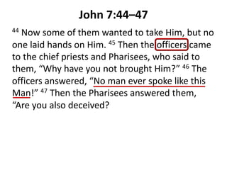 John 7:44–47
44 Now some of them wanted to take Him, but no
one laid hands on Him. 45 Then the officers came
to the chief priests and Pharisees, who said to
them, “Why have you not brought Him?” 46 The
officers answered, “No man ever spoke like this
Man!” 47 Then the Pharisees answered them,
“Are you also deceived?
 