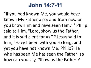 “If you had known Me, you would have
known My Father also; and from now on
you know Him and have seen Him.” 8 Philip
said to Him, “Lord, show us the Father,
and it is sufficient for us.” 9 Jesus said to
him, “Have I been with you so long, and
yet you have not known Me, Philip? He
who has seen Me has seen the Father; so
how can you say, ‘Show us the Father’?
 