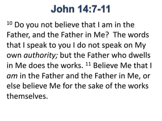 10 Do you not believe that I am in the
Father, and the Father in Me? The words
that I speak to you I do not speak on My
own authority; but the Father who dwells
in Me does the works. 11 Believe Me that I
am in the Father and the Father in Me, or
else believe Me for the sake of the works
themselves.
 