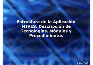Estructura de la Aplicación
  MIVES. Descripción de
  Tecnologías, Módulos y
     Procedimientos




                              Julio 2006
 