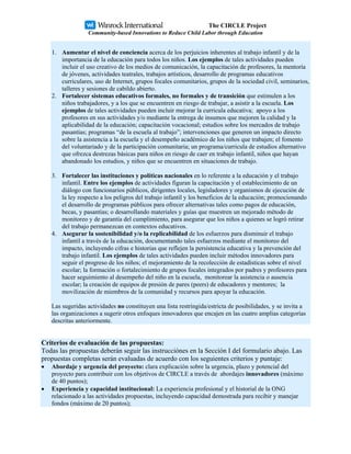 The CIRCLE Project
                  Community-based Innovations to Reduce Child Labor through Education


    1. Aumentar el nivel de conciencia acerca de los perjuicios inherentes al trabajo infantil y de la
       importancia de la educación para todos los niños. Los ejemplos de tales actividades pueden
       incluir el uso creativo de los medios de comunicación, la capacitación de profesores, la mentoría
       de jóvenes, actividades teatrales, trabajos artísticos, desarrollo de programas educativos
       curriculares, uso de Internet, grupos focales comunitarios, grupos de la sociedad civil, seminarios,
       talleres y sesiones de cabildo abierto.
    2. Fortalecer sistemas educativos formales, no formales y de transición que estimulen a los
       niños trabajadores, y a los que se encuentren en riesgo de trabajar, a asistir a la escuela. Los
       ejemplos de tales actividades pueden incluir mejorar la curricula educativa; apoyo a los
       profesores en sus actividades y/o mediante la entrega de insumos que mejoren la calidad y la
       aplicabilidad de la educación; capacitación vocacional; estudios sobre los mercados de trabajo
       pasantías; programas “de la escuela al trabajo”; intervenciones que generen un impacto directo
       sobre la asistencia a la escuela y el desempeño académico de los niños que trabajen; el fomento
       del voluntariado y de la participación comunitaria; un programa/curricula de estudios alternativo
       que ofrezca destrezas básicas para niños en riesgo de caer en trabajo infantil, niños que hayan
       abandonado los estudios, y niños que se encuentren en situaciones de trabajo.

    3. Fortalecer las instituciones y políticas nacionales en lo referente a la educación y el trabajo
       infantil. Entre los ejemplos de actividades figuran la capacitación y el establecimiento de un
       diálogo con funcionarios públicos, dirigentes locales, legisladores y organismos de ejecución de
       la ley respecto a los peligros del trabajo infantil y los beneficios de la educación; promocionando
       el desarrollo de programas públicos para ofrecer alternativas tales como pagos de educación,
       becas, y pasantías; o desarrollando materiales y guías que muestren un mejorado método de
       monitoreo y de garantía del cumplimiento, para asegurar que los niños a quienes se logró retirar
       del trabajo permanezcan en contextos educativos.
    4. Asegurar la sostenibilidad y/o la replicabilidad de los esfuerzos para disminuir el trabajo
       infantil a través de la educación, documentando tales esfuerzos mediante el monitoreo del
       impacto, incluyendo cifras e historias que reflejen la persistencia educativa y la prevención del
       trabajo infantil. Los ejemplos de tales actividades pueden incluir métodos innovadores para
       seguir el progreso de los niños; el mejoramiento de la recolección de estadísticas sobre el nivel
       escolar; la formación o fortalecimiento de grupos focales integrados por padres y profesores para
       hacer seguimiento al desempeño del niño en la escuela, monitorear la asistencia o ausencia
       escolar; la creación de equipos de presión de pares (peers) de educadores y mentores; la
       movilización de miembros de la comunidad y recursos para apoyar la educación.

    Las sugeridas actividades no constituyen una lista restringida/estricta de posibilidades, y se invita a
    las organizaciones a sugerir otros enfoques innovadores que encajen en las cuatro amplias categorías
    descritas anteriormente.


Criterios de evaluación de las propuestas:
Todas las propuestas deberán seguir las instrucciónes en la Sección I del formulario abajo. Las
propuestas completas serán evaluadas de acuerdo con los seguientes criterios y puntaje:
•   Abordaje y urgencia del proyecto: clara explicación sobre la urgencia, plazo y potencial del
    proyecto para contribuir con los objetivos de CIRCLE a través de abordajes innovadores (máximo
    de 40 puntos);
•   Experiencia y capacidad institucional: La experiencia profesional y el historial de la ONG
    relacionado a las actividades propuestas, incluyendo capacidad demostrada para recibir y manejar
    fondos (máximo de 20 puntos);
 