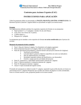 The CIRCLE Project
                  Community-based Innovations to Reduce Child Labor through Education


                         Contratos para Acciones Urgentes (UAC)

                        INSTRUCCIONES PARA APLICACIÓN

Todas las propuestas deben ser presentadas en INGLÉS, FRANCÉS, ESPAÑOL O PORTUGUES. Un
Resumen Ejecutivo (máximo 1 pagina) deberá ser presentado en inglés (vea instrucciones)


Formato
Las organizaciones deberán satisfacer los siguientes requisitos de formato en sus propuestas:
    • Papel tamaño 8 ½ x 11 pulgadas o tamaño A4, de color blanco;
    • Letra Times New Roman de 12 puntos;
    • A doble espacio; y
    • Márgenes de 1 pulgada.

Las propuestas que no atendan a estos requisitos de formato no serán consideradas para el proceso de
revisión.

Bosquejo de propuesta técnica completa
        Parte I. Hoja de Cubierta (1 página. Vea formulario en la página seguiente)
        Parte II. Resumen Ejecutivo (1/2 página. Debe ser en el idioma inglés)
        Parte III. Descripción del problema y relación narrativa del proyecto (máximo de 4 páginas)
                         Justificativa del problema
                         Lista del objetivo general y objetivos específicos así como sus indicadores
                         Plan de implementación y de trabajo
                         Resultados esperados (número de beneficiarios a ser alcanzados)
                         Gestión y equipo para las actividades del proyecto
        Parte IV. Experiencia y capacidades institucionales (máximo de 1 página)
        Parte V. Plan de monitoreo y evaluación (máximo de 1 página)
        Parte VI. Presupuesto (máximo 1 página)
        Anexo I: Copia escaneada del registro (extra)

El tamaño de la propuesta no deberá exceder 8 ½ páginas, siguiendo la guía arriba descrita; (el Anexo no
está incluid en las 8 ½ páginas) Propuestas que excedan este número de páginas no serán consideradas.
Estos es el límite máximo a usar, propuestas pueden ser de menor tamaño.
 