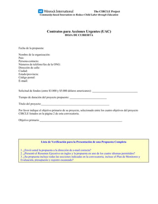 The CIRCLE Project
                  Community-based Innovations to Reduce Child Labor through Education




                         Contratos para Acciones Urgentes (UAC)
                                         HOJA DE CUBIERTA



Fecha de la propuesta:

Nombre de la organización:
País:
Persona-contacto:
Números de teléfono/fax de la ONG:
Dirección de calle:
Ciudad:
Estado/provincia:
Código postal:
E-mail:


Solicitud de fondos (entre $3.000 y $5.000 dólares americanos): ________________________________

Tiempo de duración del proyecto propuesto: __________________________

Título del proyecto:________________________________________________

Por favor indique el objetivo primario de su proyecto, selecionado entre los cuatro objetivos del proyecto
CIRCLE listados en la página 2 de esta convocatoria.

Objetivo primario __________________________________________________________




                   Lista de Verificación para la Presentación de una Propuesta Completa

 1. ¿Envió usted la propuesta a la dirección de e-mail correcta?
 2. ¿Presentó el Resumen Ejecutivo en ingles y la propuesta en uno de los cuatro idiomas permitidos?
 3. ¿Su propuesta incluye todas las secciones indicadas en la convocatoria, incluso el Plan de Monitoreo y
 Evaluación, presupuesto y registro escaneado?
 