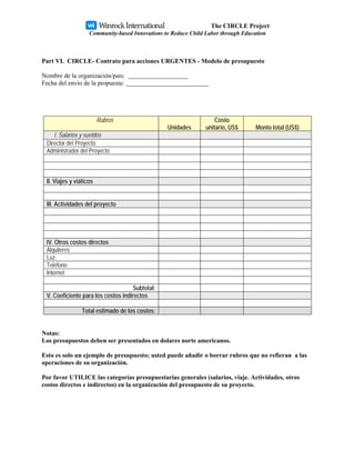 The CIRCLE Project
                    Community-based Innovations to Reduce Child Labor through Education



Part VI. CIRCLE- Contrato para acciones URGENTES - Modelo de presupuesto

Nombre de la organización/pais:
Fecha del envio de la propuesta:




                         Rubros                                     Costo
                                                 Unidades       unitario, US$      Monto total (US$)
    I. Salarios y sueldos
 Director del Proyecto
 Administrador del Proyecto



 II. Viajes y viáticos


 III. Actividades del proyecto




 IV. Otros costos directos
 Alquileres
 Luz
 Teléfono
 Internet

                                    Subtotal:
 V. Coeficiente para los costos indirectos

                 Total estimado de los costos:


Notas:
Los presupuestos deben ser presentados en dolares norte americanos.

Esto es solo un ejemplo de presupuesto; usted puede añadir o borrar rubros que no refieran a las
operaciones de su organización.

Por favor UTILICE las categorías presupuestarias generales (salarios, viaje. Actividades, otros
costos directos e indirectos) en la organización del presupuesto de su proyecto.
 