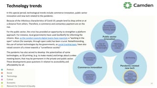 Technology trends
In this special period, technological trends include commerce innovation, public sector
innovation and new tech related to the pandemic.
Because of the infectious characteristics of Covid-19, people tend to shop online or at
a distance from others. Therefore, e-commerce and contactless payment are on the
rise.
For the public sector, the crisis has provided an opportunity to strengthen a platform
approach. For instance, local governments have used GovNotify for informing the
citizens. Also, as the London councils digital teams have reported, a “working in the
open” culture (for example, through open code) has been crucial. Notwithstanding,
the use of certain technologies by the governments, as social tracking apps, have also
raised concern of a move towards a “surveillance society”
The pandemic has also served to develop the potentialities of some
technologies, as 3D printing (e.g. to make masks) and brings about a video
meeting boom, that may be permanent in the private and public sector.
These developments pose questions in relation to accessibility and
affordability for all.
14
 