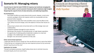 Scenario IV: Managing misery
Councils have to take the lead of COVID-19 response, but mainly by managing the
crisis’ effects within a current economic framework which emphasises tight-budgets.
Deepening the scope for forms of value extraction, and widening inequalities.
Citizen stories & lived experience:
“I appreciate what the Council is doing, but I fear we will be the same or worse than before.”
“I know that we are in exceptional times, but some important services for the community
shouldn’t pay the price of the crisis”
Key developments:
- Post-COVID 19 efforts are mainly driven by the councils. However, current socio-
economic paradigms informs the response, which are unsustainable and may
generate further inequality.
- Local governments divert their funds and efforts only to ease the effects of the
crisis, without structural changes, and at the expense of services that may be cut-
off.
- Outsourcing to private sector at local level with no or little strategic vision and
conditionalities.
- Competition between boroughs for scarce resources.
- Worsening of the situation of vulnerable groups, as rough sleepers population.
- An opportunity of mobilising political leadership to advance to a new local
paradigm in the middle/longer term is largely missed.
- Borough’s civic and economic potential not fully used.
Implications for Camden
“Pausing” participatory processes, tough funding choices due to restricted resources,
increased inequity, burnt-out council teams.
29
 
